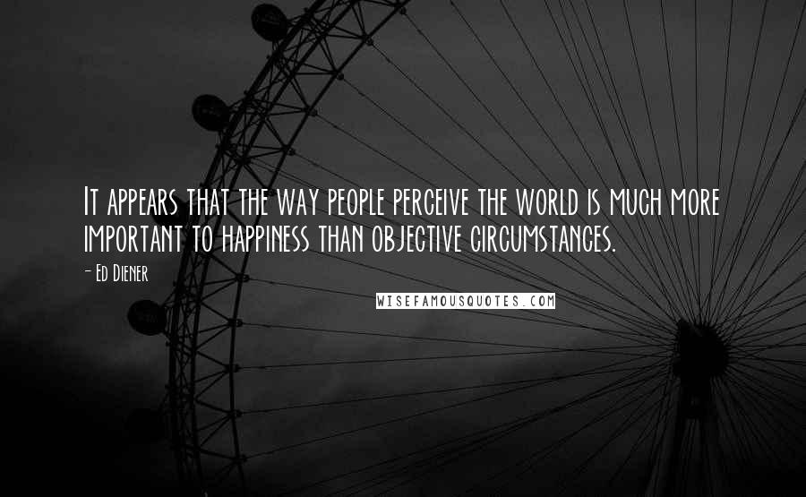 Ed Diener Quotes: It appears that the way people perceive the world is much more important to happiness than objective circumstances.