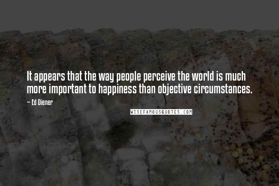 Ed Diener Quotes: It appears that the way people perceive the world is much more important to happiness than objective circumstances.