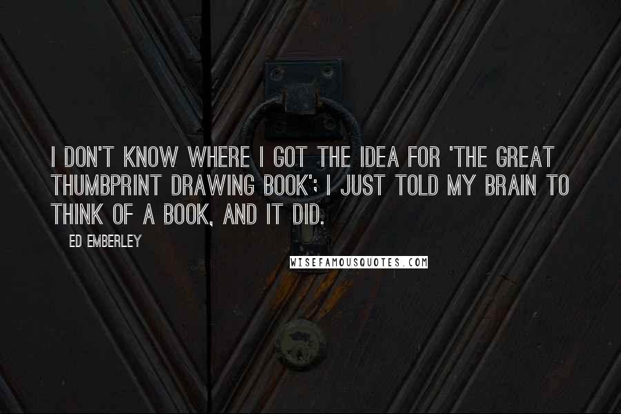 Ed Emberley Quotes: I don't know where I got the idea for 'The Great Thumbprint Drawing Book'; I just told my brain to think of a book, and it did.