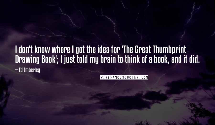 Ed Emberley Quotes: I don't know where I got the idea for 'The Great Thumbprint Drawing Book'; I just told my brain to think of a book, and it did.