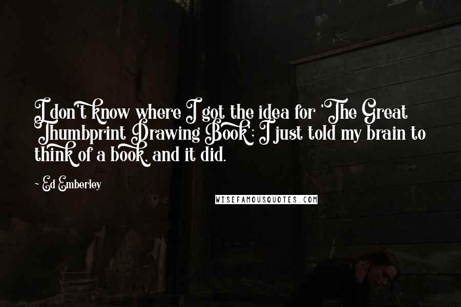 Ed Emberley Quotes: I don't know where I got the idea for 'The Great Thumbprint Drawing Book'; I just told my brain to think of a book, and it did.