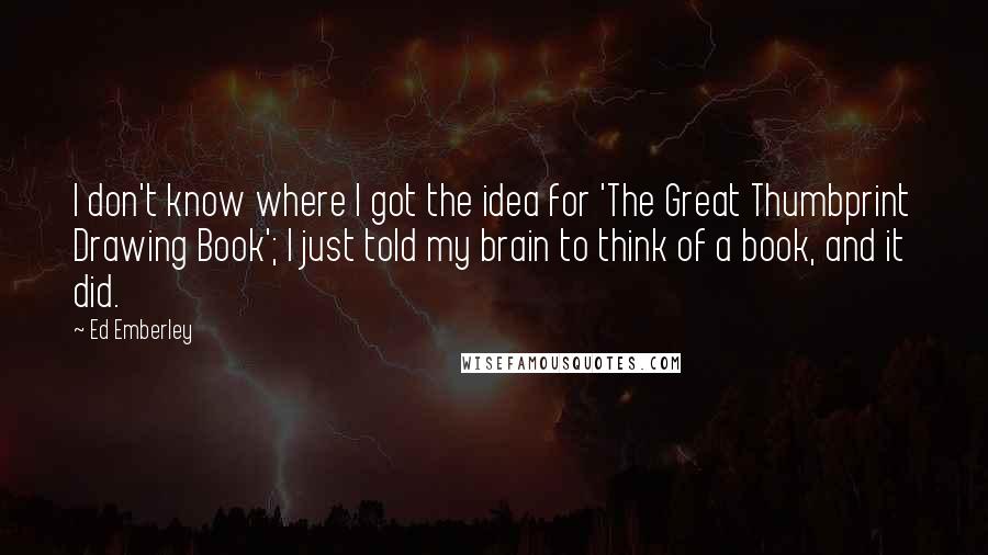 Ed Emberley Quotes: I don't know where I got the idea for 'The Great Thumbprint Drawing Book'; I just told my brain to think of a book, and it did.