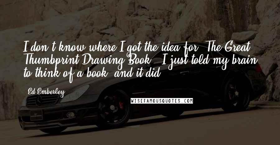 Ed Emberley Quotes: I don't know where I got the idea for 'The Great Thumbprint Drawing Book'; I just told my brain to think of a book, and it did.
