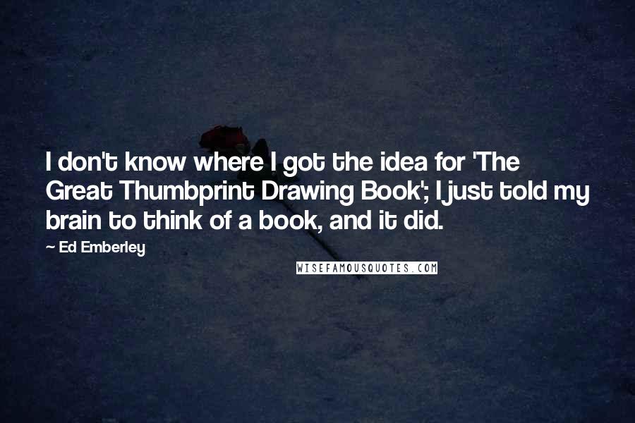 Ed Emberley Quotes: I don't know where I got the idea for 'The Great Thumbprint Drawing Book'; I just told my brain to think of a book, and it did.