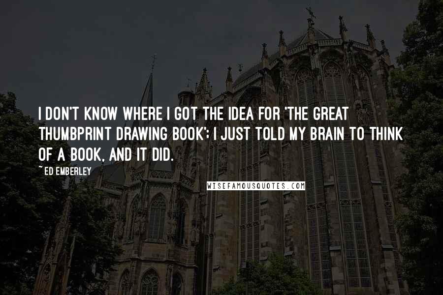 Ed Emberley Quotes: I don't know where I got the idea for 'The Great Thumbprint Drawing Book'; I just told my brain to think of a book, and it did.