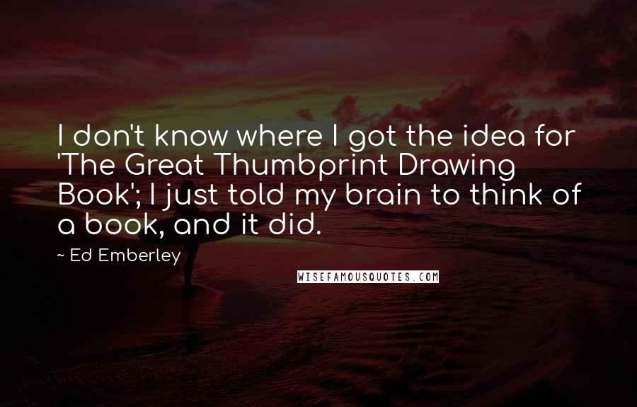 Ed Emberley Quotes: I don't know where I got the idea for 'The Great Thumbprint Drawing Book'; I just told my brain to think of a book, and it did.