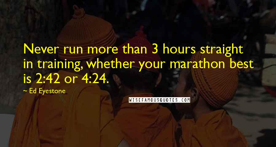 Ed Eyestone Quotes: Never run more than 3 hours straight in training, whether your marathon best is 2:42 or 4:24.