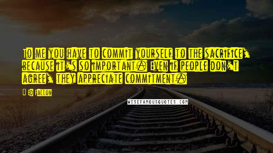 Ed Fallon Quotes: To me you have to commit yourself to the sacrifice, because it's so important. Even if people don't agree, they appreciate commitment.