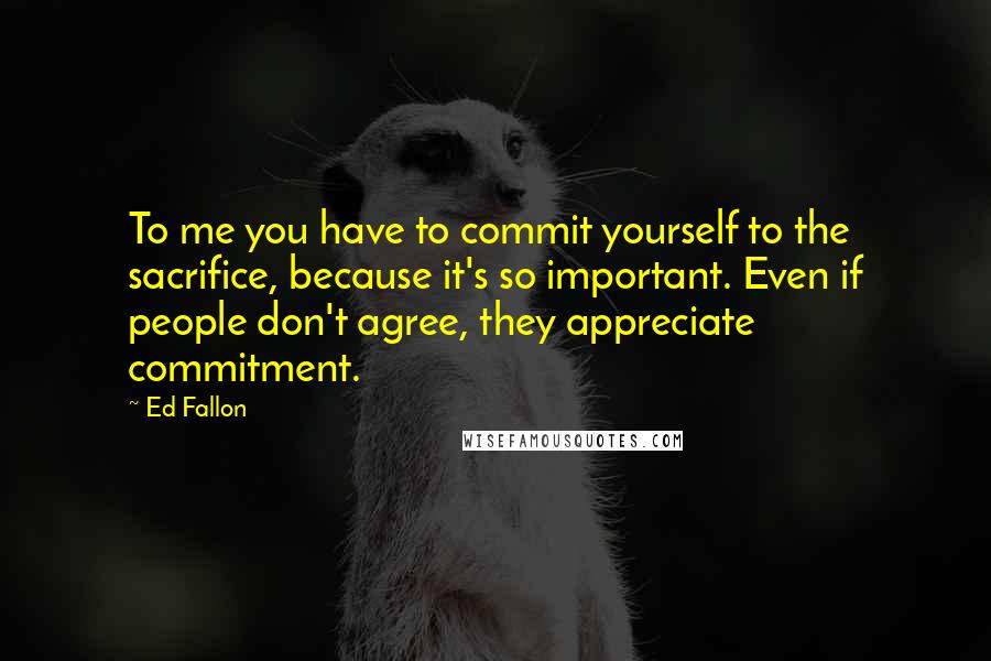 Ed Fallon Quotes: To me you have to commit yourself to the sacrifice, because it's so important. Even if people don't agree, they appreciate commitment.