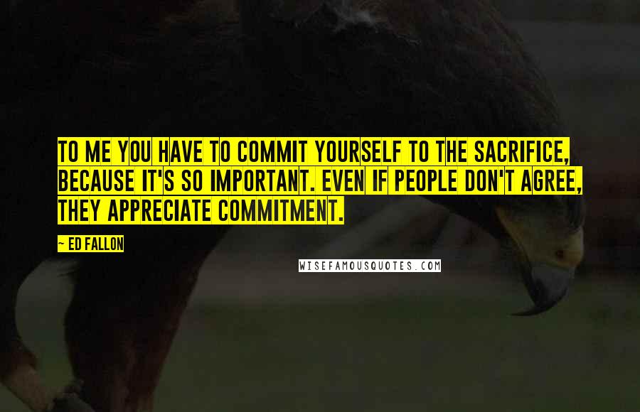 Ed Fallon Quotes: To me you have to commit yourself to the sacrifice, because it's so important. Even if people don't agree, they appreciate commitment.