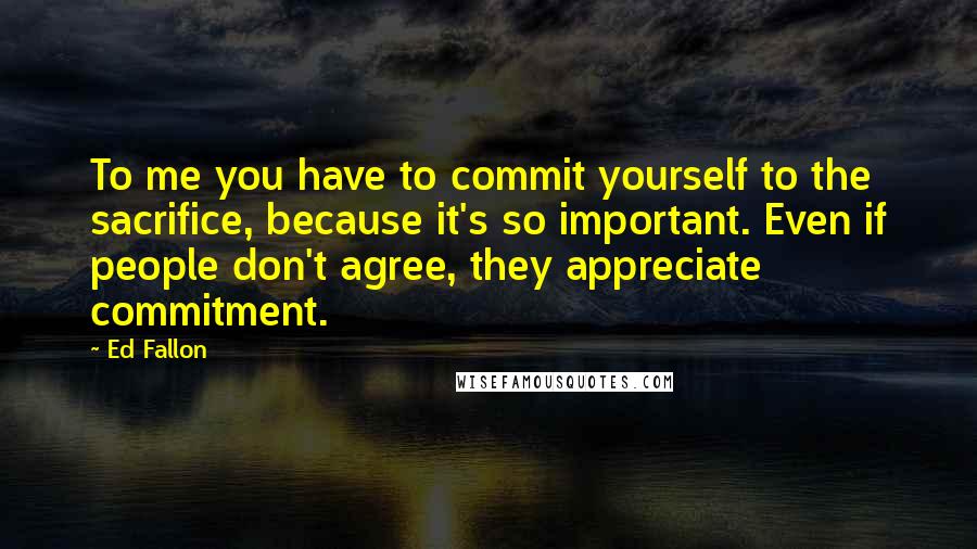 Ed Fallon Quotes: To me you have to commit yourself to the sacrifice, because it's so important. Even if people don't agree, they appreciate commitment.