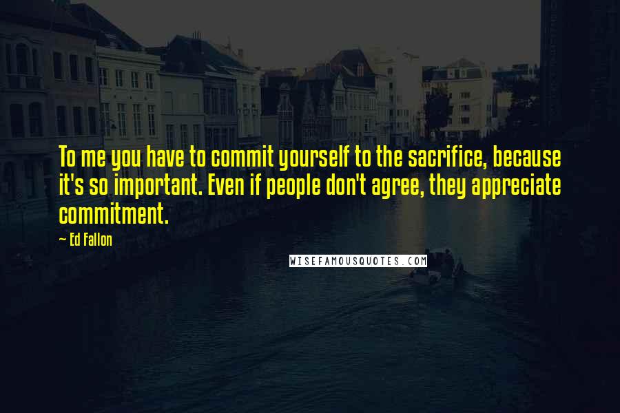 Ed Fallon Quotes: To me you have to commit yourself to the sacrifice, because it's so important. Even if people don't agree, they appreciate commitment.