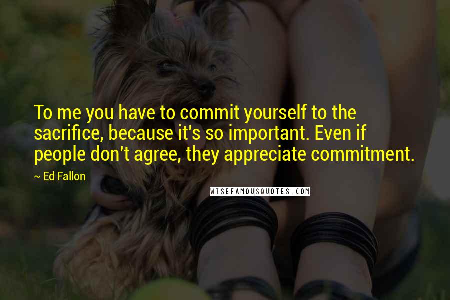 Ed Fallon Quotes: To me you have to commit yourself to the sacrifice, because it's so important. Even if people don't agree, they appreciate commitment.