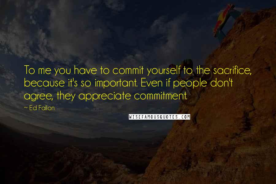 Ed Fallon Quotes: To me you have to commit yourself to the sacrifice, because it's so important. Even if people don't agree, they appreciate commitment.