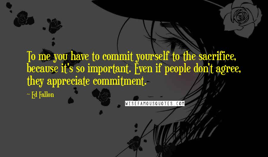 Ed Fallon Quotes: To me you have to commit yourself to the sacrifice, because it's so important. Even if people don't agree, they appreciate commitment.