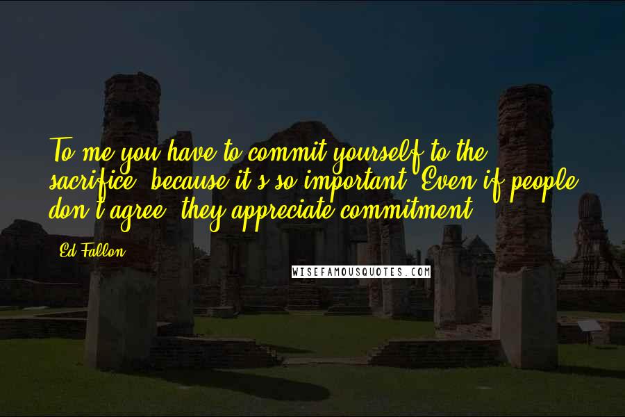 Ed Fallon Quotes: To me you have to commit yourself to the sacrifice, because it's so important. Even if people don't agree, they appreciate commitment.