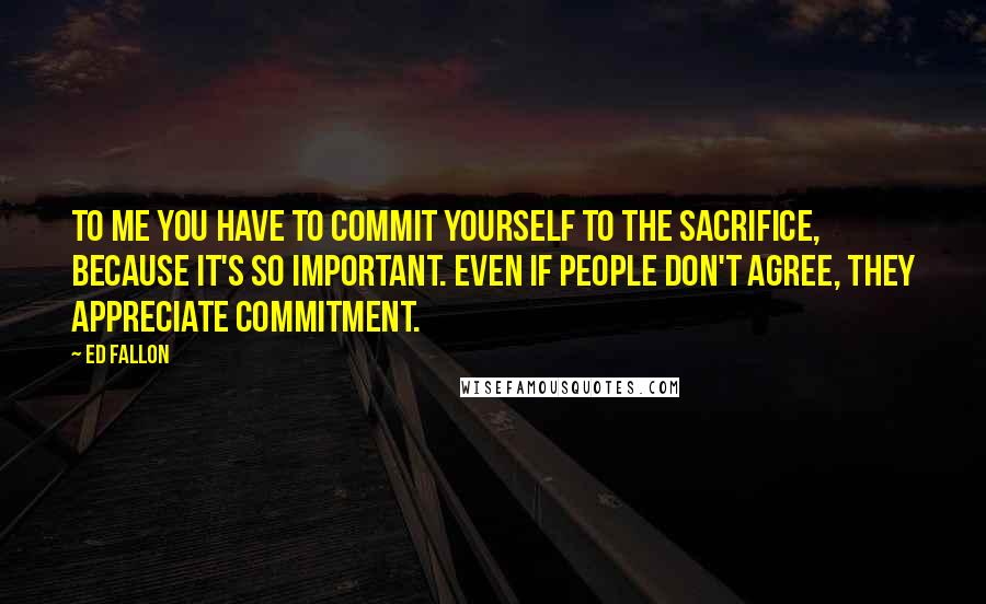 Ed Fallon Quotes: To me you have to commit yourself to the sacrifice, because it's so important. Even if people don't agree, they appreciate commitment.