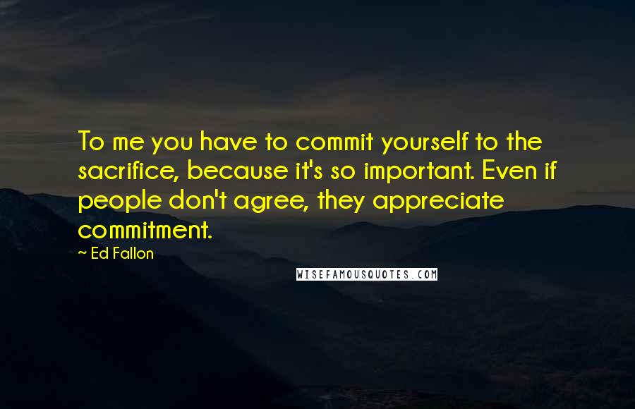 Ed Fallon Quotes: To me you have to commit yourself to the sacrifice, because it's so important. Even if people don't agree, they appreciate commitment.