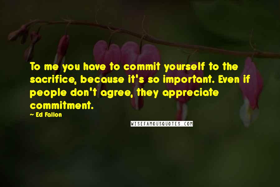 Ed Fallon Quotes: To me you have to commit yourself to the sacrifice, because it's so important. Even if people don't agree, they appreciate commitment.