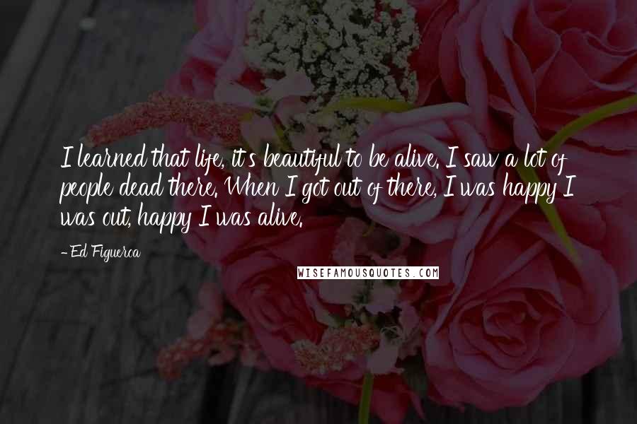 Ed Figueroa Quotes: I learned that life, it's beautiful to be alive. I saw a lot of people dead there. When I got out of there, I was happy I was out, happy I was alive.