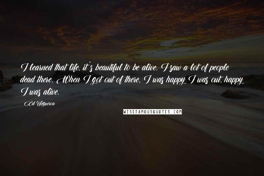 Ed Figueroa Quotes: I learned that life, it's beautiful to be alive. I saw a lot of people dead there. When I got out of there, I was happy I was out, happy I was alive.