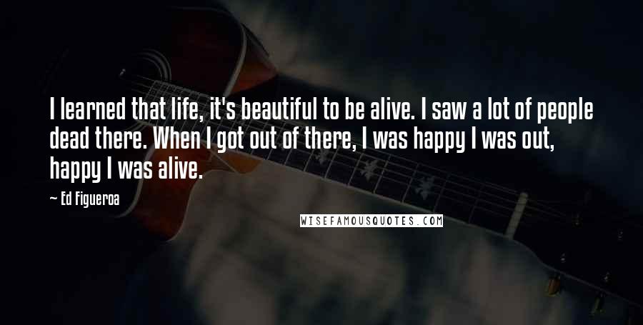 Ed Figueroa Quotes: I learned that life, it's beautiful to be alive. I saw a lot of people dead there. When I got out of there, I was happy I was out, happy I was alive.