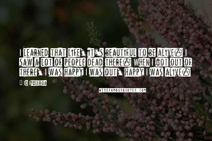 Ed Figueroa Quotes: I learned that life, it's beautiful to be alive. I saw a lot of people dead there. When I got out of there, I was happy I was out, happy I was alive.