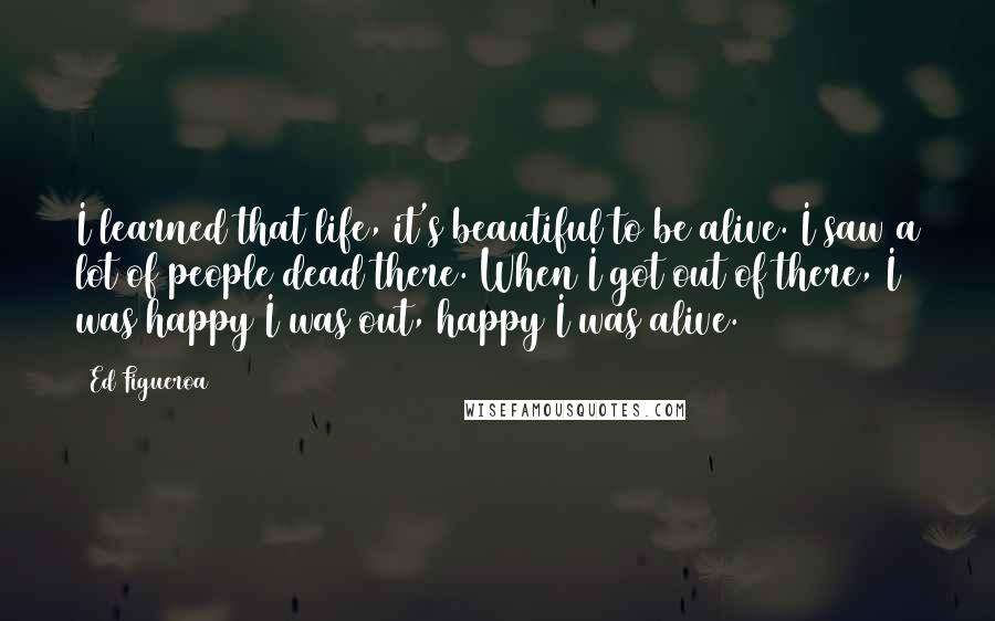 Ed Figueroa Quotes: I learned that life, it's beautiful to be alive. I saw a lot of people dead there. When I got out of there, I was happy I was out, happy I was alive.