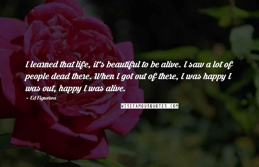 Ed Figueroa Quotes: I learned that life, it's beautiful to be alive. I saw a lot of people dead there. When I got out of there, I was happy I was out, happy I was alive.