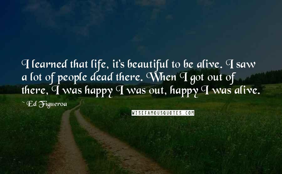 Ed Figueroa Quotes: I learned that life, it's beautiful to be alive. I saw a lot of people dead there. When I got out of there, I was happy I was out, happy I was alive.