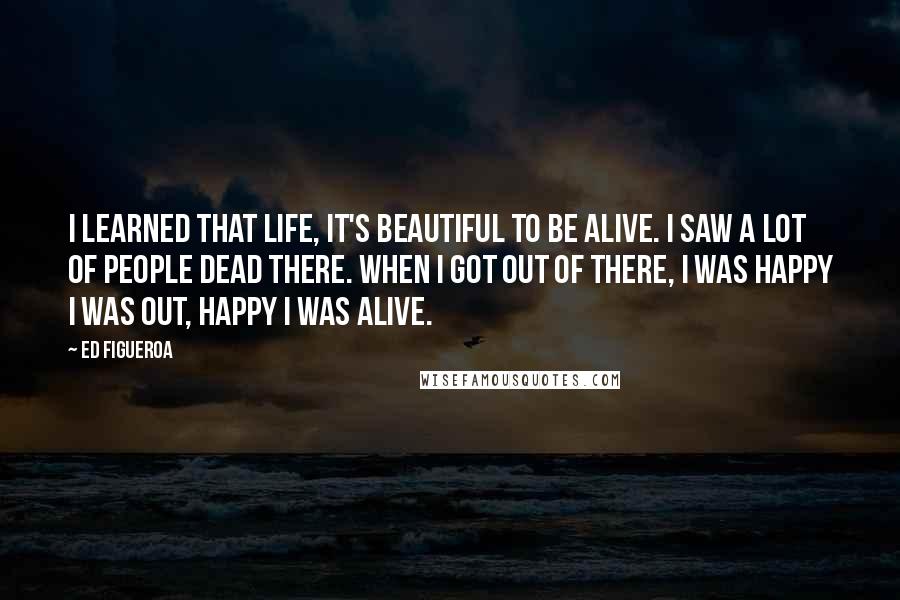 Ed Figueroa Quotes: I learned that life, it's beautiful to be alive. I saw a lot of people dead there. When I got out of there, I was happy I was out, happy I was alive.