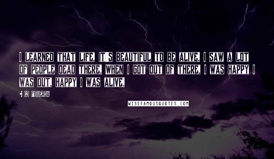 Ed Figueroa Quotes: I learned that life, it's beautiful to be alive. I saw a lot of people dead there. When I got out of there, I was happy I was out, happy I was alive.