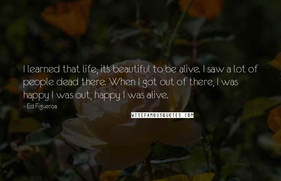 Ed Figueroa Quotes: I learned that life, it's beautiful to be alive. I saw a lot of people dead there. When I got out of there, I was happy I was out, happy I was alive.