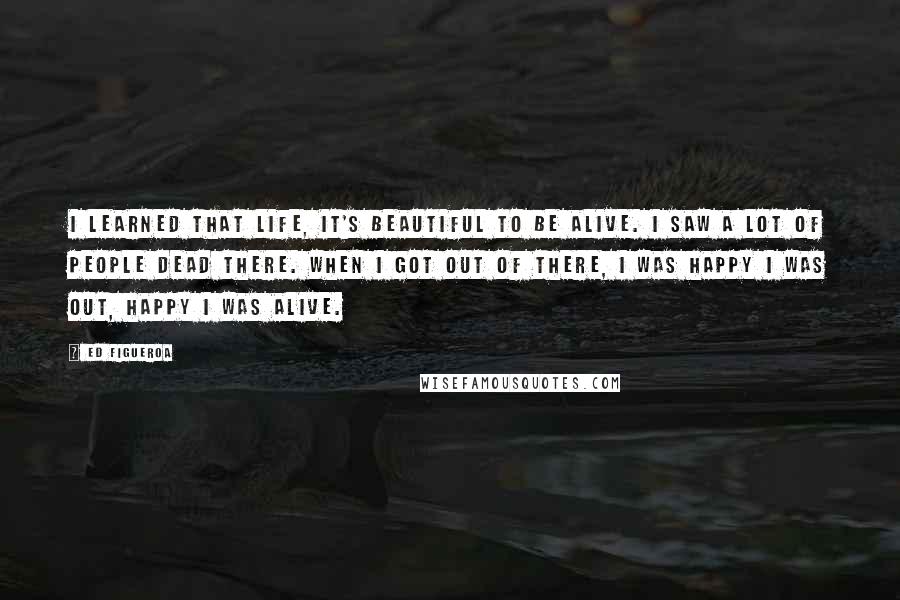 Ed Figueroa Quotes: I learned that life, it's beautiful to be alive. I saw a lot of people dead there. When I got out of there, I was happy I was out, happy I was alive.