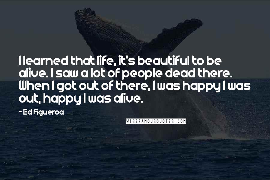 Ed Figueroa Quotes: I learned that life, it's beautiful to be alive. I saw a lot of people dead there. When I got out of there, I was happy I was out, happy I was alive.