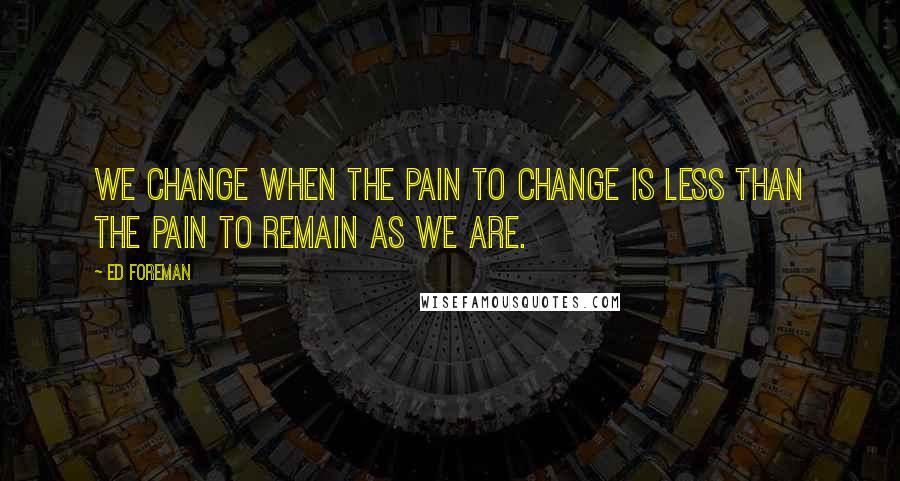 Ed Foreman Quotes: We change when the pain to change is less than the pain to remain as we are.