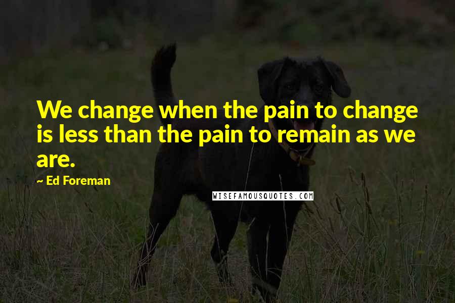 Ed Foreman Quotes: We change when the pain to change is less than the pain to remain as we are.