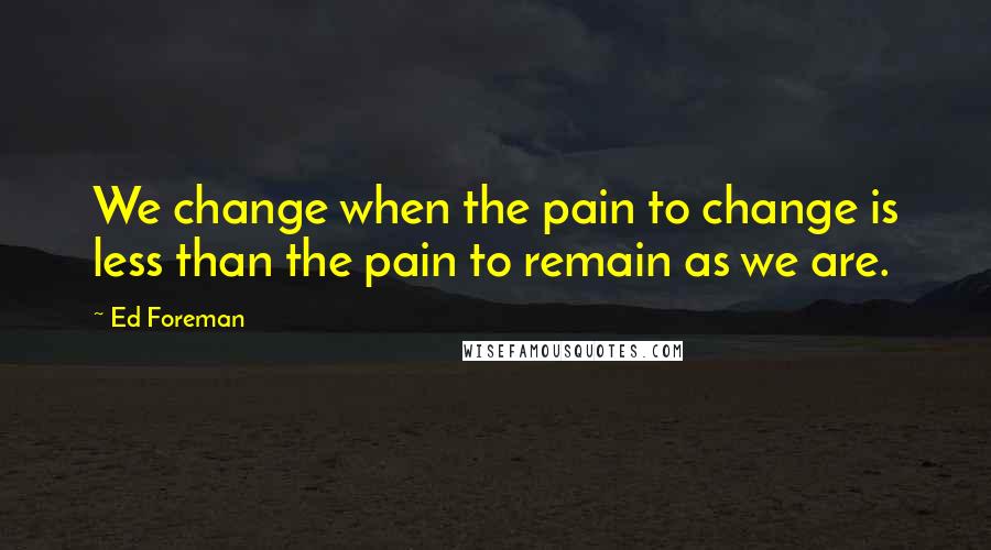 Ed Foreman Quotes: We change when the pain to change is less than the pain to remain as we are.