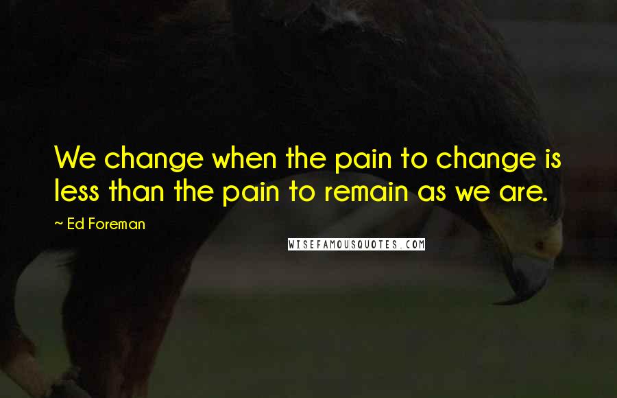 Ed Foreman Quotes: We change when the pain to change is less than the pain to remain as we are.