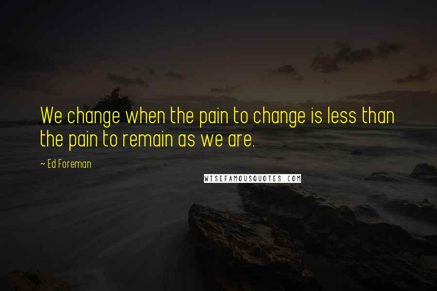 Ed Foreman Quotes: We change when the pain to change is less than the pain to remain as we are.