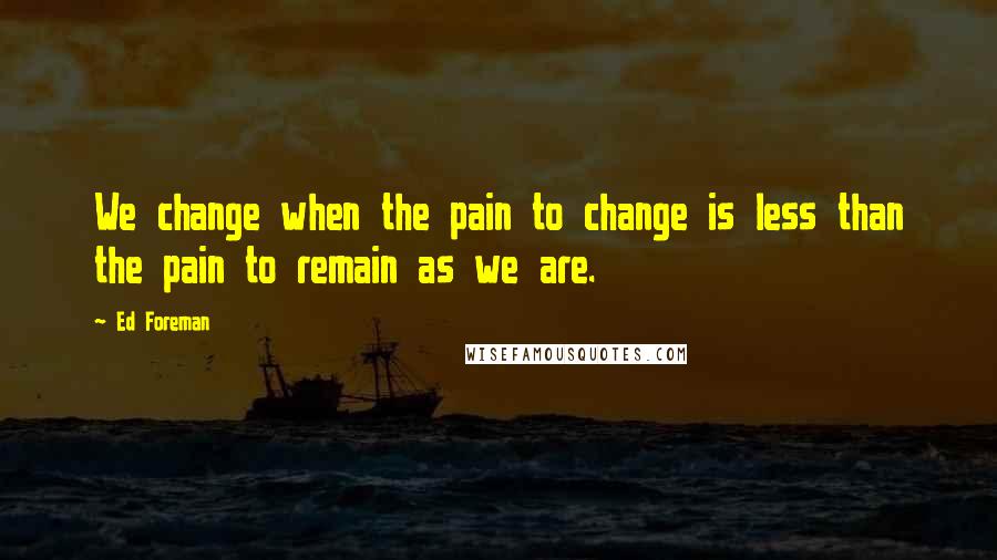 Ed Foreman Quotes: We change when the pain to change is less than the pain to remain as we are.