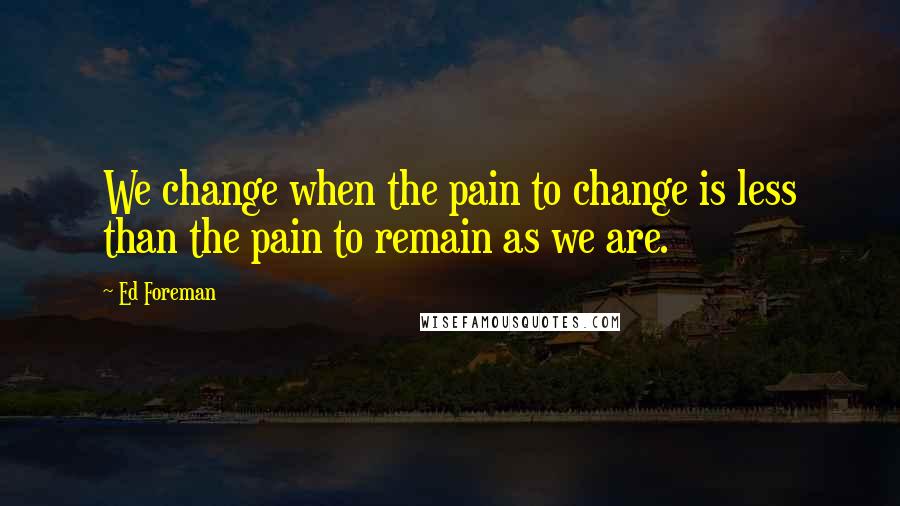 Ed Foreman Quotes: We change when the pain to change is less than the pain to remain as we are.