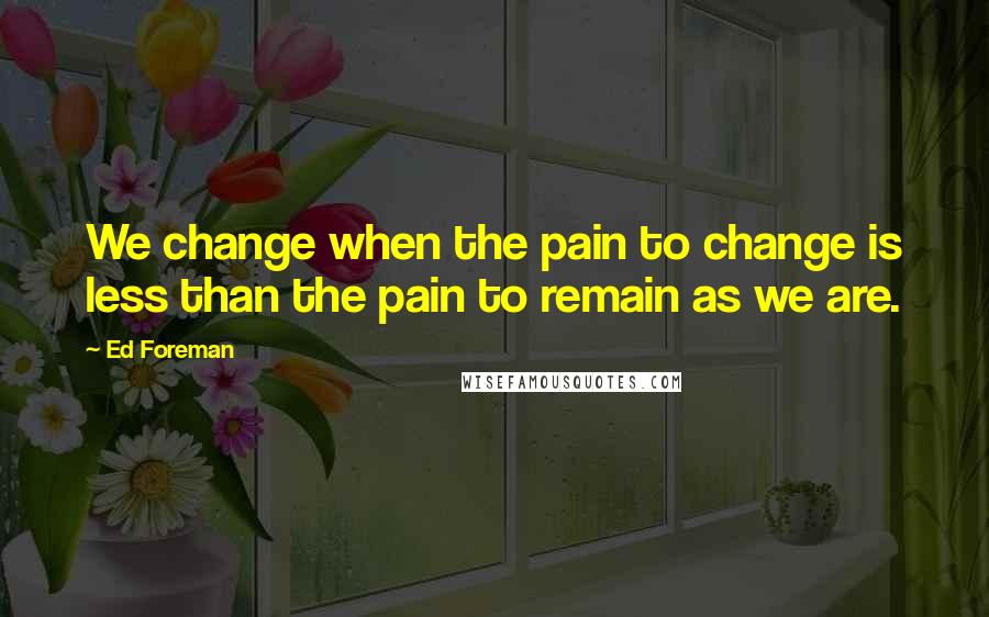 Ed Foreman Quotes: We change when the pain to change is less than the pain to remain as we are.