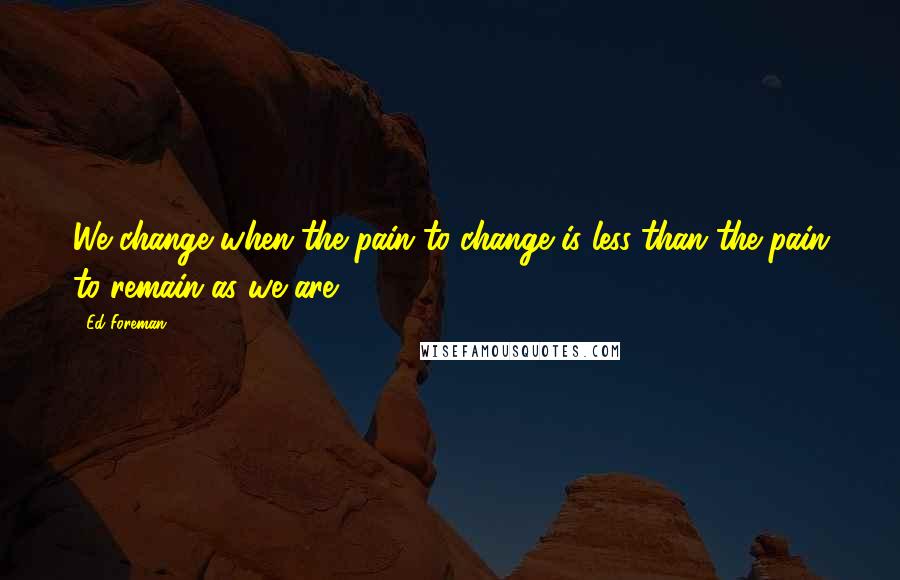 Ed Foreman Quotes: We change when the pain to change is less than the pain to remain as we are.