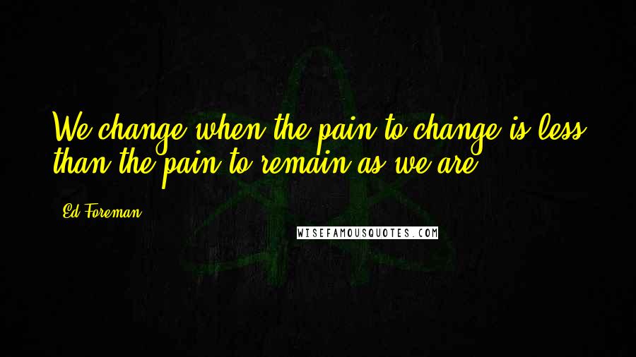 Ed Foreman Quotes: We change when the pain to change is less than the pain to remain as we are.