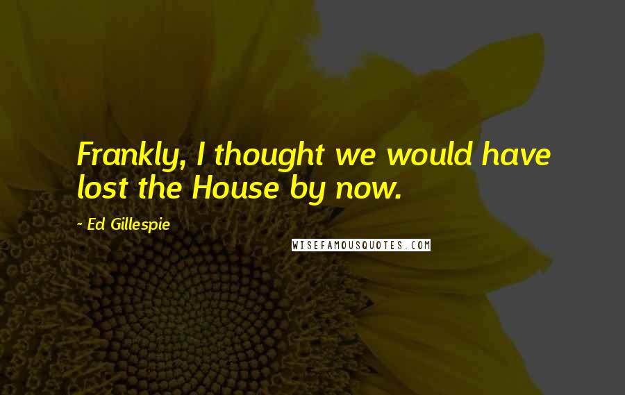 Ed Gillespie Quotes: Frankly, I thought we would have lost the House by now.