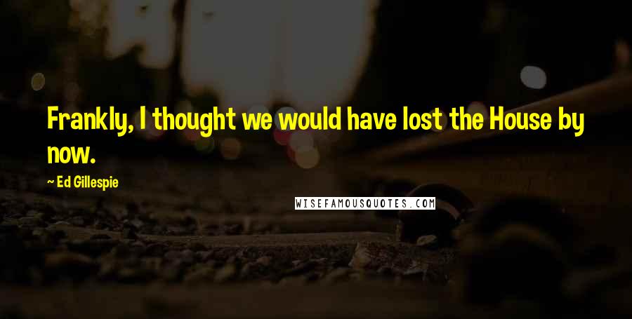 Ed Gillespie Quotes: Frankly, I thought we would have lost the House by now.