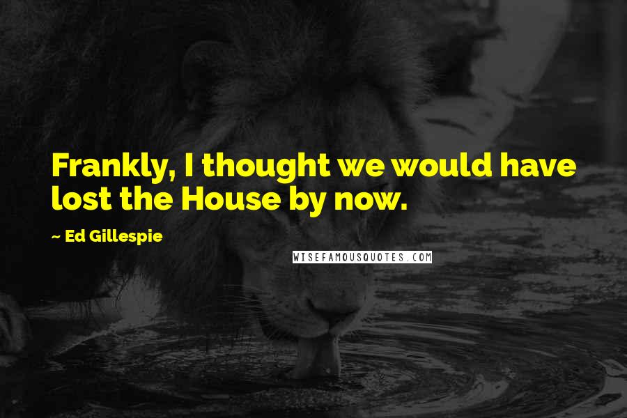 Ed Gillespie Quotes: Frankly, I thought we would have lost the House by now.