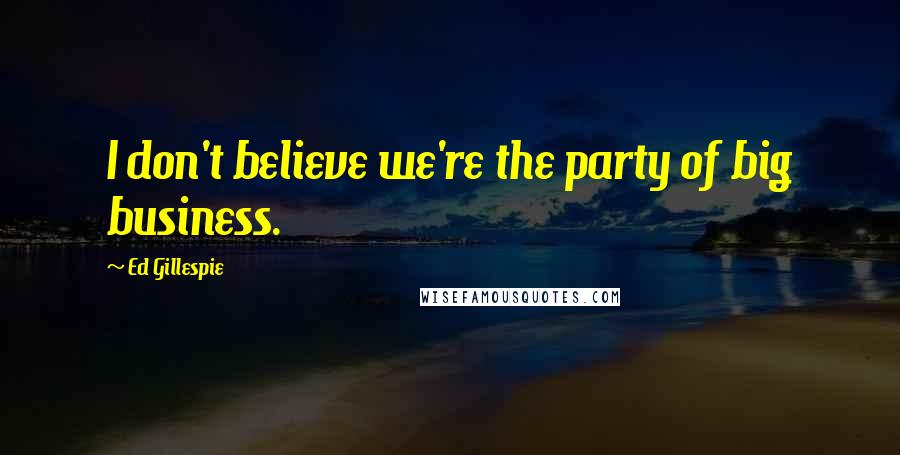 Ed Gillespie Quotes: I don't believe we're the party of big business.