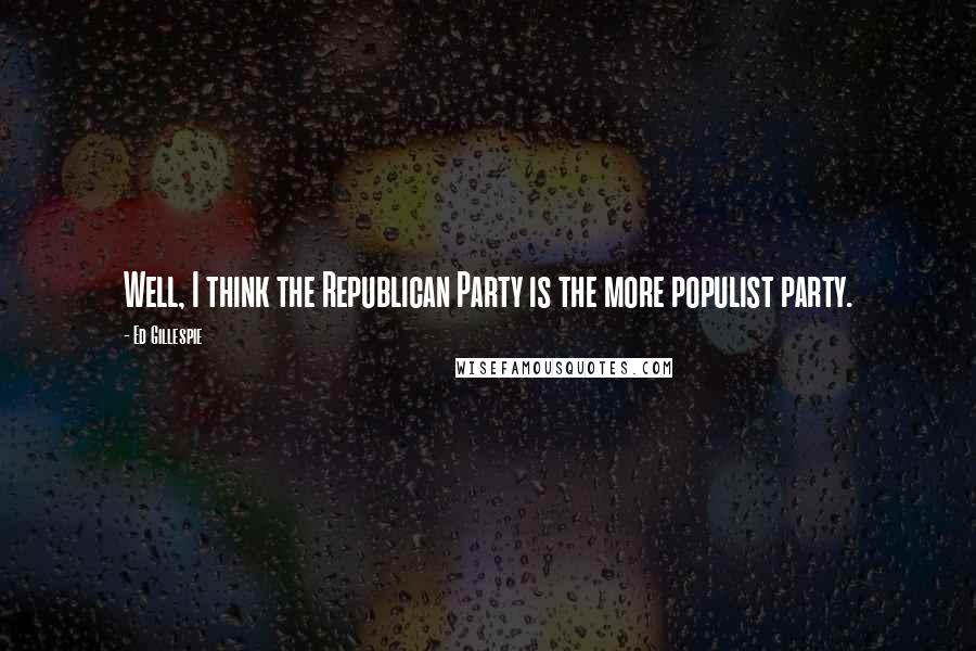 Ed Gillespie Quotes: Well, I think the Republican Party is the more populist party.